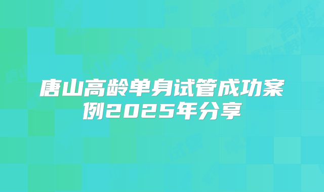 唐山高龄单身试管成功案例2025年分享