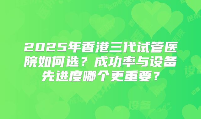 2025年香港三代试管医院如何选？成功率与设备先进度哪个更重要？