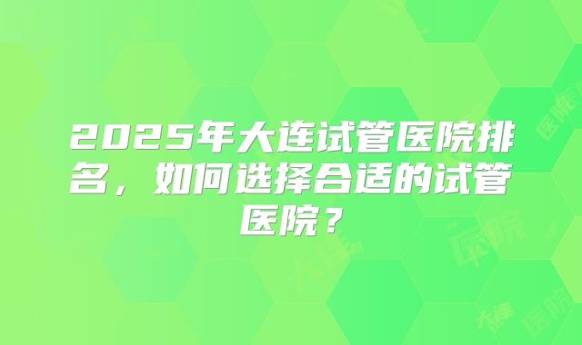 2025年大连试管医院排名，如何选择合适的试管医院？