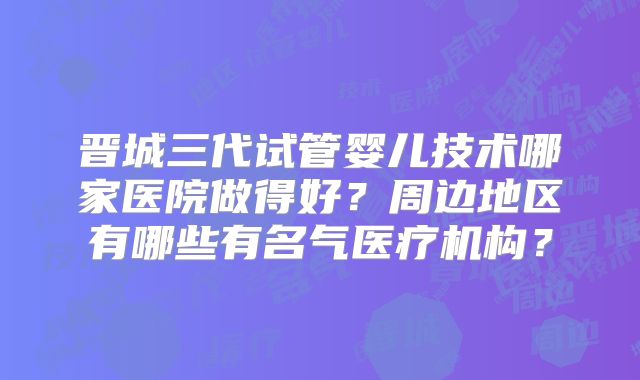 晋城三代试管婴儿技术哪家医院做得好？周边地区有哪些有名气医疗机构？