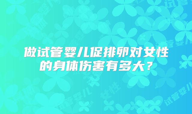 做试管婴儿促排卵对女性的身体伤害有多大？