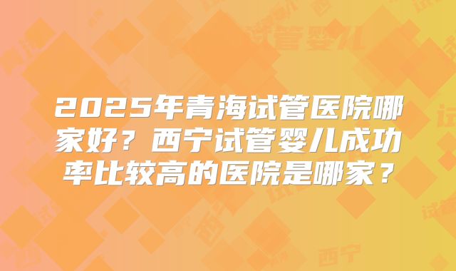 2025年青海试管医院哪家好？西宁试管婴儿成功率比较高的医院是哪家？