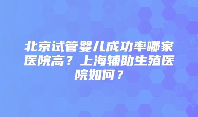 北京试管婴儿成功率哪家医院高？上海辅助生殖医院如何？