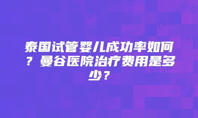 泰国试管婴儿成功率如何？曼谷医院治疗费用是多少？