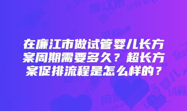 在廉江市做试管婴儿长方案周期需要多久？超长方案促排流程是怎么样的？