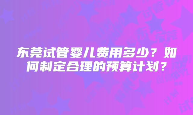 东莞试管婴儿费用多少？如何制定合理的预算计划？