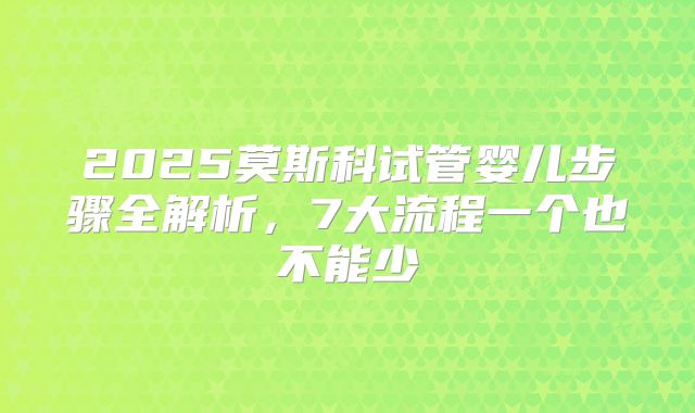 2025莫斯科试管婴儿步骤全解析，7大流程一个也不能少