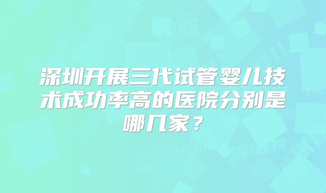 深圳开展三代试管婴儿技术成功率高的医院分别是哪几家？
