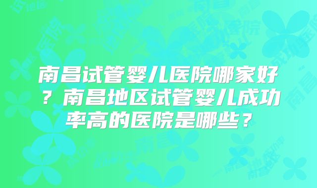 南昌试管婴儿医院哪家好？南昌地区试管婴儿成功率高的医院是哪些？