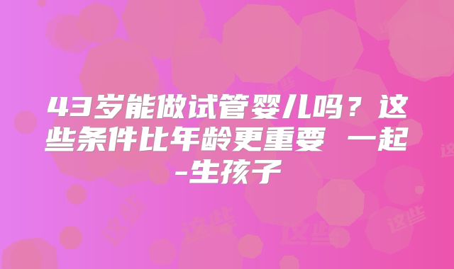 43岁能做试管婴儿吗？这些条件比年龄更重要 一起-生孩子
