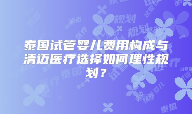 泰国试管婴儿费用构成与清迈医疗选择如何理性规划？