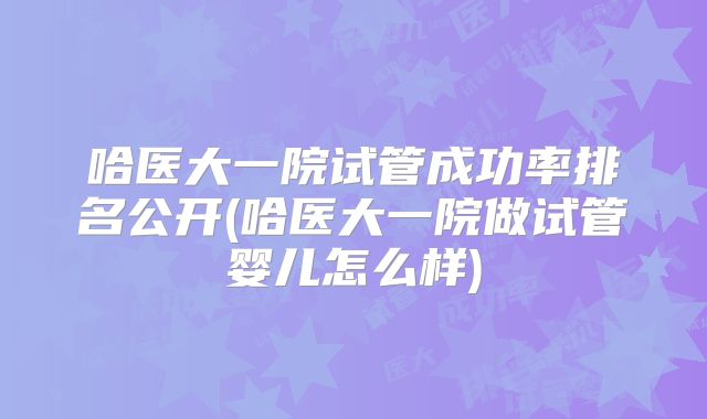 哈医大一院试管成功率排名公开(哈医大一院做试管婴儿怎么样)