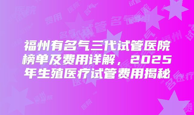 福州有名气三代试管医院榜单及费用详解，2025年生殖医疗试管费用揭秘