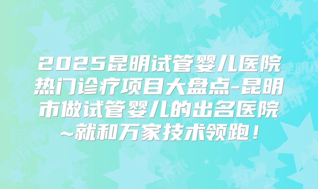 2025昆明试管婴儿医院热门诊疗项目大盘点-昆明市做试管婴儿的出名医院~就和万家技术领跑！