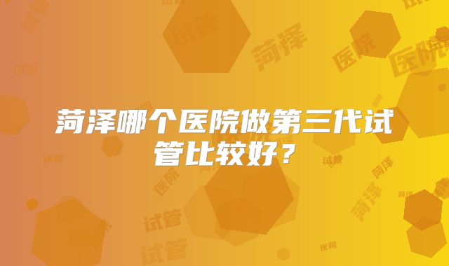 菏泽哪个医院做第三代试管比较好？