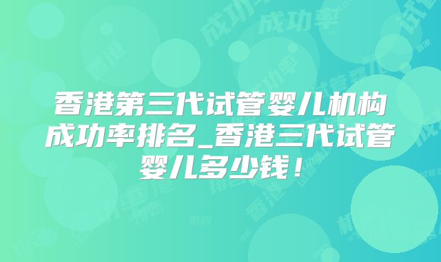 香港第三代试管婴儿机构成功率排名_香港三代试管婴儿多少钱！