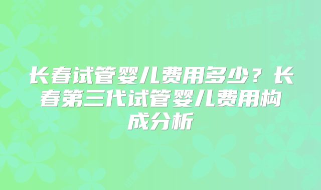 长春试管婴儿费用多少？长春第三代试管婴儿费用构成分析