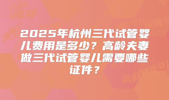 2025年杭州三代试管婴儿费用是多少？高龄夫妻做三代试管婴儿需要哪些证件？