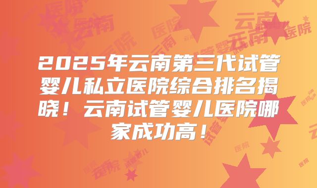 2025年云南第三代试管婴儿私立医院综合排名揭晓！云南试管婴儿医院哪家成功高！