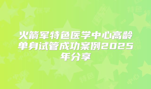 火箭军特色医学中心高龄单身试管成功案例2025年分享