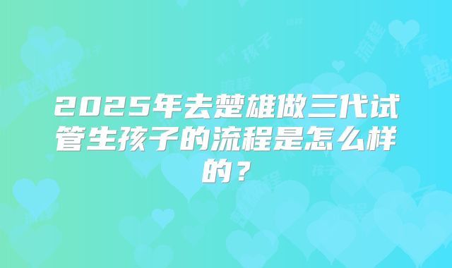 2025年去楚雄做三代试管生孩子的流程是怎么样的？