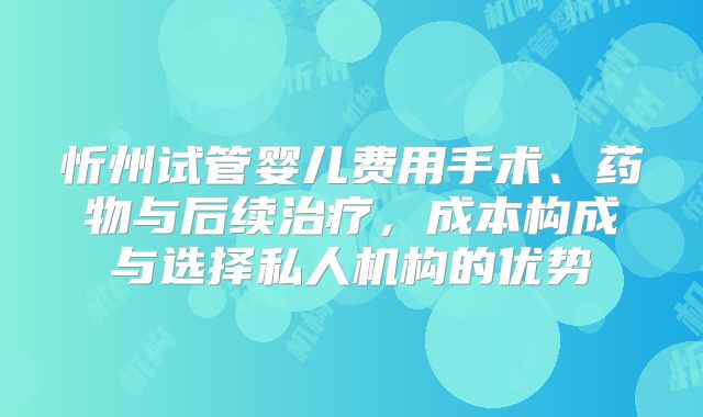 忻州试管婴儿费用手术、药物与后续治疗，成本构成与选择私人机构的优势
