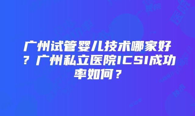 广州试管婴儿技术哪家好？广州私立医院ICSI成功率如何？