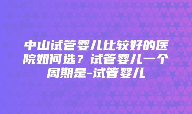 中山试管婴儿比较好的医院如何选？试管婴儿一个周期是-试管婴儿