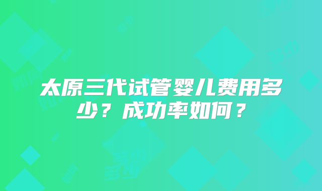 太原三代试管婴儿费用多少？成功率如何？