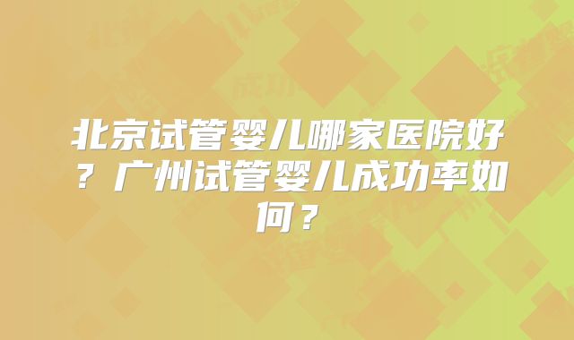 北京试管婴儿哪家医院好？广州试管婴儿成功率如何？