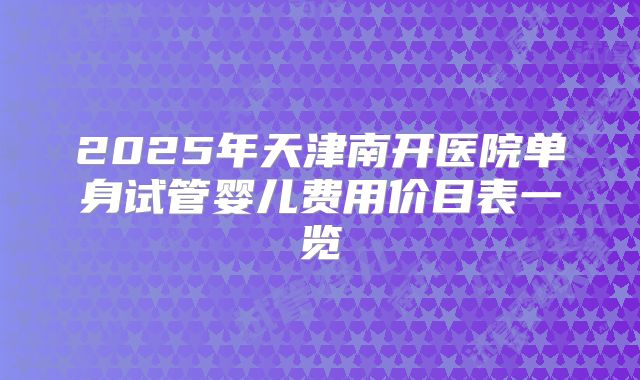 2025年天津南开医院单身试管婴儿费用价目表一览