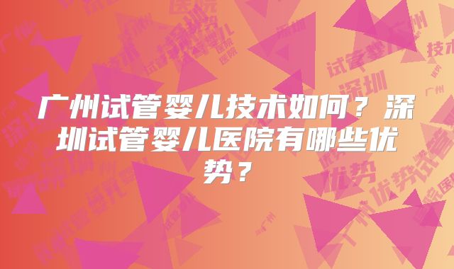 广州试管婴儿技术如何？深圳试管婴儿医院有哪些优势？