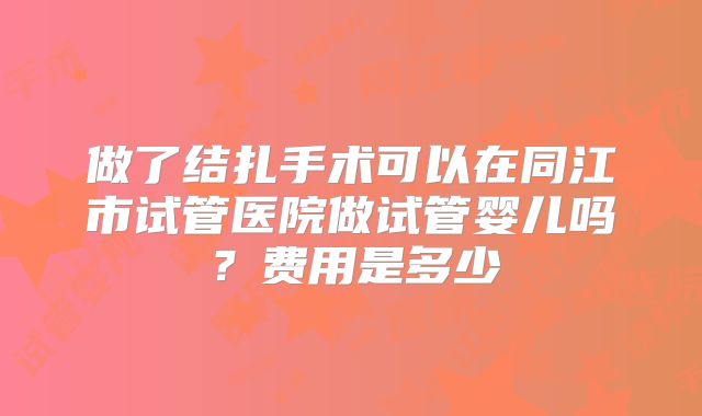 做了结扎手术可以在同江市试管医院做试管婴儿吗？费用是多少