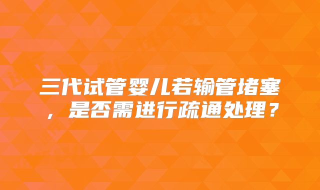 三代试管婴儿若输管堵塞，是否需进行疏通处理？