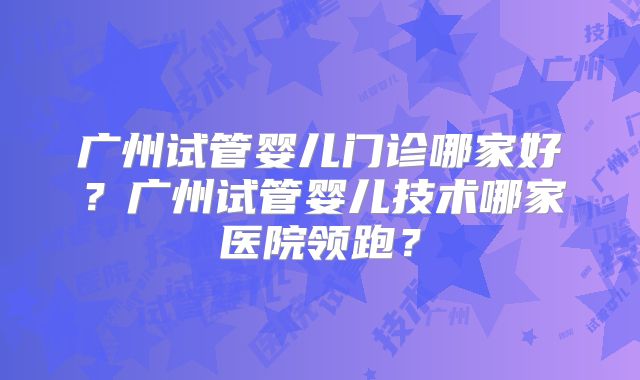 广州试管婴儿门诊哪家好?广州试管婴儿技术哪家医院领跑?