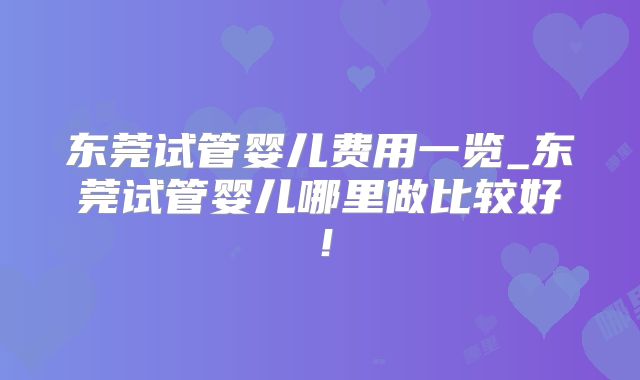 东莞试管婴儿费用一览_东莞试管婴儿哪里做比较好！