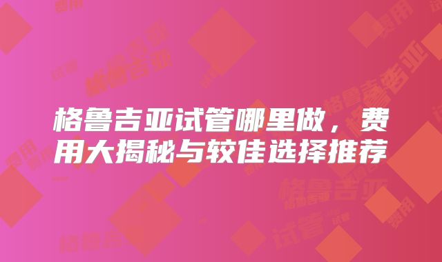 格鲁吉亚试管哪里做，费用大揭秘与较佳选择推荐