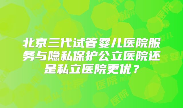 北京三代试管婴儿医院服务与隐私保护公立医院还是私立医院更优？