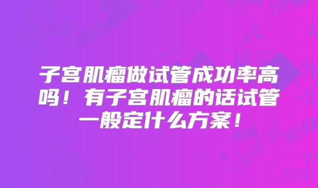 子宫肌瘤做试管成功率高吗！有子宫肌瘤的话试管一般定什么方案！