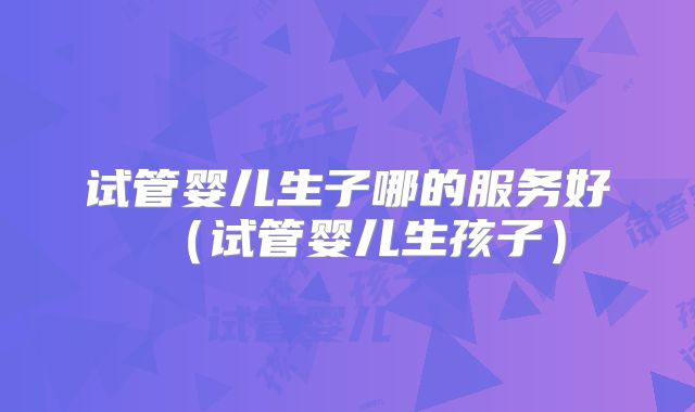 试管婴儿生子哪的服务好（试管婴儿生孩子）