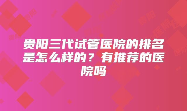 贵阳三代试管医院的排名是怎么样的？有推荐的医院吗