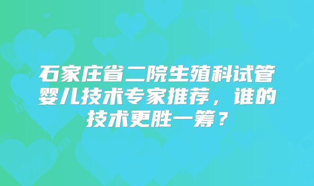 石家庄省二院生殖科试管婴儿技术专家推荐，谁的技术更胜一筹？