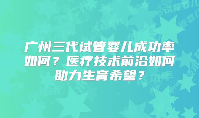 广州三代试管婴儿成功率如何？医疗技术前沿如何助力生育希望？