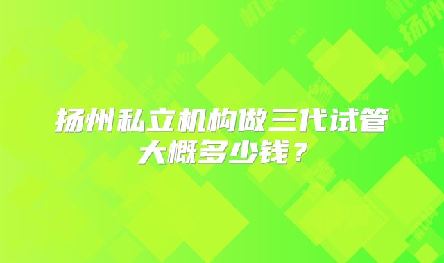 扬州私立机构做三代试管大概多少钱？