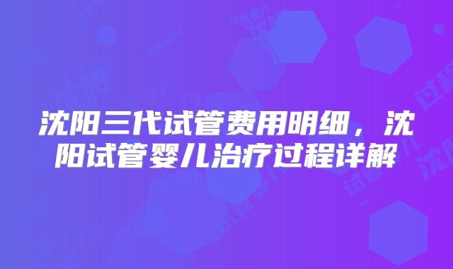 沈阳三代试管费用明细，沈阳试管婴儿治疗过程详解
