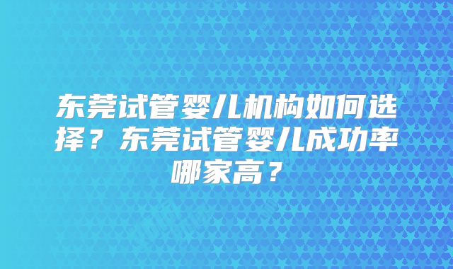 东莞试管婴儿机构如何选择?东莞试管婴儿成功率哪家高?
