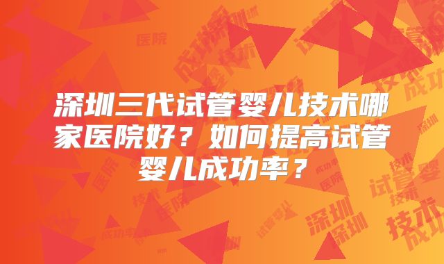 深圳三代试管婴儿技术哪家医院好？如何提高试管婴儿成功率？