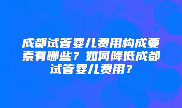 成都试管婴儿费用构成要素有哪些？如何降低成都试管婴儿费用？