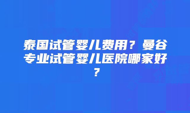 泰国试管婴儿费用？曼谷专业试管婴儿医院哪家好？