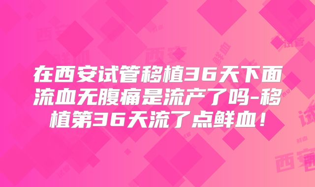 在西安试管移植36天下面流血无腹痛是流产了吗-移植第36天流了点鲜血！